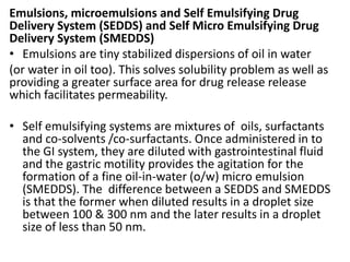 Emulsions, microemulsions and Self Emulsifying Drug
Delivery System (SEDDS) and Self Micro Emulsifying Drug
Delivery System (SMEDDS)
• Emulsions are tiny stabilized dispersions of oil in water
(or water in oil too). This solves solubility problem as well as
providing a greater surface area for drug release release
which facilitates permeability.
• Self emulsifying systems are mixtures of oils, surfactants
and co-solvents /co-surfactants. Once administered in to
the GI system, they are diluted with gastrointestinal fluid
and the gastric motility provides the agitation for the
formation of a fine oil-in-water (o/w) micro emulsion
(SMEDDS). The difference between a SEDDS and SMEDDS
is that the former when diluted results in a droplet size
between 100 & 300 nm and the later results in a droplet
size of less than 50 nm.
 