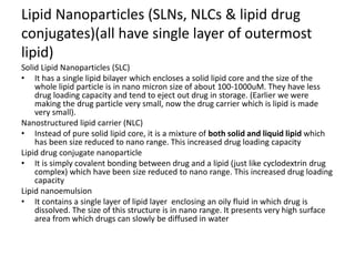 Lipid Nanoparticles (SLNs, NLCs & lipid drug
conjugates)(all have single layer of outermost
lipid)
Solid Lipid Nanoparticles (SLC)
• It has a single lipid bilayer which encloses a solid lipid core and the size of the
whole lipid particle is in nano micron size of about 100-1000uM. They have less
drug loading capacity and tend to eject out drug in storage. (Earlier we were
making the drug particle very small, now the drug carrier which is lipid is made
very small).
Nanostructured lipid carrier (NLC)
• Instead of pure solid lipid core, it is a mixture of both solid and liquid lipid which
has been size reduced to nano range. This increased drug loading capacity
Lipid drug conjugate nanoparticle
• It is simply covalent bonding between drug and a lipid (just like cyclodextrin drug
complex) which have been size reduced to nano range. This increased drug loading
capacity
Lipid nanoemulsion
• It contains a single layer of lipid layer enclosing an oily fluid in which drug is
dissolved. The size of this structure is in nano range. It presents very high surface
area from which drugs can slowly be diffused in water
 