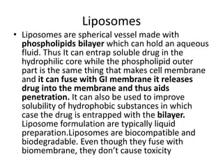 Liposomes
• Liposomes are spherical vessel made with
phospholipids bilayer which can hold an aqueous
fluid. Thus It can entrap soluble drug in the
hydrophilic core while the phospholipid outer
part is the same thing that makes cell membrane
and it can fuse with GI membrane it releases
drug into the membrane and thus aids
penetration. It can also be used to improve
solubility of hydrophobic substances in which
case the drug is entrapped with the bilayer.
Liposome formulation are typically liquid
preparation.Liposomes are biocompatible and
biodegradable. Even though they fuse with
biomembrane, they don’t cause toxicity
 