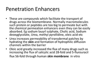 Penetration Enhancers
• These are compounds which facilitate the transport of
drugs across the biomembrane. Normally macromolecules
such protein or peptides are too big to permeate but with
the chemical permeation enhancers even they can be easily
absorbed. Eg sodium lauyrl sulphate, Cholic acid, Sodium
deoxyglycolate, Urea, methyl pyrollidine, oleic acid etc
• Urea increases permeability of transdermal patches by
hydrating the skin and formation of hydrophilic diffusion
channels within the barrier
• Oleic acid greatly increased the flux of many drugs such as
increasing the flux of salicylic acid 28-fold and 5-flurouracil
flux 56-fold through human skin membrane in vitro
 