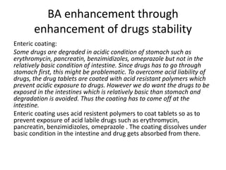 BA enhancement through
enhancement of drugs stability
Enteric coating:
Some drugs are degraded in acidic condition of stomach such as
erythromycin, pancreatin, benzimidizoles, omeprazole but not in the
relatively basic condition of intestine. Since drugs has to go through
stomach first, this might be problematic. To overcome acid liability of
drugs, the drug tablets are coated with acid resistant polymers which
prevent acidic exposure to drugs. However we do want the drugs to be
exposed in the intestines which is relatively basic than stomach and
degradation is avoided. Thus the coating has to come off at the
intestine.
Enteric coating uses acid resistent polymers to coat tablets so as to
prevent exposure of acid labile drugs such as erythromycin,
pancreatin, benzimidizoles, omeprazole . The coating dissolves under
basic condition in the intestine and drug gets absorbed from there.
 