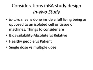 Considerations inBA study design
In-vivo Study
• In-vivo means done inside a full living being as
opposed to an isolated cell or tissue or
machines. Things to consider are
• Bioavailability-Absolute vs Relative
• Healthy people vs Patient
• Single dose vs multiple dose
 