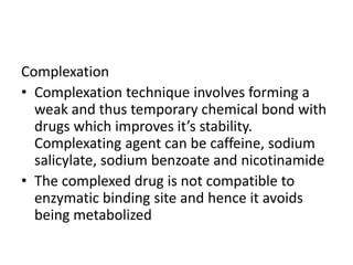 Complexation
• Complexation technique involves forming a
weak and thus temporary chemical bond with
drugs which improves it’s stability.
Complexating agent can be caffeine, sodium
salicylate, sodium benzoate and nicotinamide
• The complexed drug is not compatible to
enzymatic binding site and hence it avoids
being metabolized
 