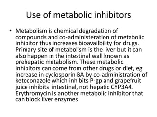 Use of metabolic inhibitors
• Metabolism is chemical degradation of
compounds and co-administeration of metabolic
inhibitor thus increases bioavailbility for drugs.
Primary site of metabolism is the liver but it can
also happen in the intestinal wall known as
prehepatic metabolism. These metabolic
inhibitors can come from other drugs or diet, eg
increase in cyclosporin BA by co-administration of
ketoconazole which inhibits P-gp and grapefruit
juice inhibits intestinal, not hepatic CYP3A4.
Erythromycin is another metabolic inhibitor that
can block liver enzymes
 