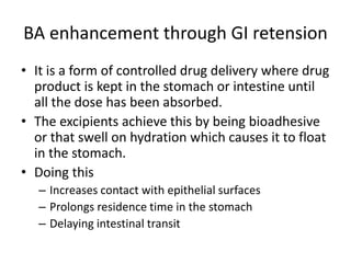 BA enhancement through GI retension
• It is a form of controlled drug delivery where drug
product is kept in the stomach or intestine until
all the dose has been absorbed.
• The excipients achieve this by being bioadhesive
or that swell on hydration which causes it to float
in the stomach.
• Doing this
– Increases contact with epithelial surfaces
– Prolongs residence time in the stomach
– Delaying intestinal transit
 