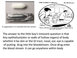 The answer to the little boy’s innocent question is that
Any epithelium(skin or walls of hollow organs) of body
whether it be skin or the GI tract, nasal, ear, eye is capable
of putting drug into the bloodstream. Once drug enter
the blood stream it can go anywhere within body
A suppository. It is inserted into the rectum
 