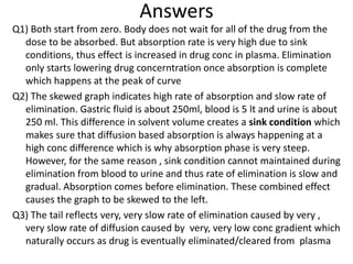 Answers
Q1) Both start from zero. Body does not wait for all of the drug from the
dose to be absorbed. But absorption rate is very high due to sink
conditions, thus effect is increased in drug conc in plasma. Elimination
only starts lowering drug concerntration once absorption is complete
which happens at the peak of curve
Q2) The skewed graph indicates high rate of absorption and slow rate of
elimination. Gastric fluid is about 250ml, blood is 5 lt and urine is about
250 ml. This difference in solvent volume creates a sink condition which
makes sure that diffusion based absorption is always happening at a
high conc difference which is why absorption phase is very steep.
However, for the same reason , sink condition cannot maintained during
elimination from blood to urine and thus rate of elimination is slow and
gradual. Absorption comes before elimination. These combined effect
causes the graph to be skewed to the left.
Q3) The tail reflects very, very slow rate of elimination caused by very ,
very slow rate of diffusion caused by very, very low conc gradient which
naturally occurs as drug is eventually eliminated/cleared from plasma
 