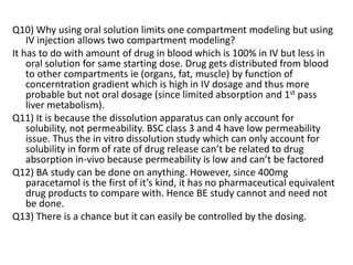Q10) Why using oral solution limits one compartment modeling but using
IV injection allows two compartment modeling?
It has to do with amount of drug in blood which is 100% in IV but less in
oral solution for same starting dose. Drug gets distributed from blood
to other compartments ie (organs, fat, muscle) by function of
concerntration gradient which is high in IV dosage and thus more
probable but not oral dosage (since limited absorption and 1st pass
liver metabolism).
Q11) It is because the dissolution apparatus can only account for
solubility, not permeability. BSC class 3 and 4 have low permeability
issue. Thus the in vitro dissolution study which can only account for
solubility in form of rate of drug release can’t be related to drug
absorption in-vivo because permeability is low and can’t be factored
Q12) BA study can be done on anything. However, since 400mg
paracetamol is the first of it’s kind, it has no pharmaceutical equivalent
drug products to compare with. Hence BE study cannot and need not
be done.
Q13) There is a chance but it can easily be controlled by the dosing.
 