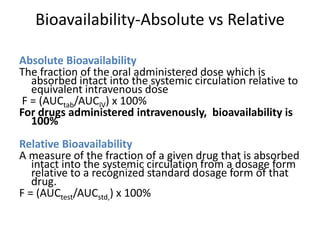 Bioavailability-Absolute vs Relative
Absolute Bioavailability
The fraction of the oral administered dose which is
absorbed intact into the systemic circulation relative to
equivalent intravenous dose
F = (AUCtab/AUCIV) x 100%
For drugs administered intravenously, bioavailability is
100%
Relative Bioavailability
A measure of the fraction of a given drug that is absorbed
intact into the systemic circulation from a dosage form
relative to a recognized standard dosage form of that
drug.
F = (AUCtest/AUCstd,) x 100%
 