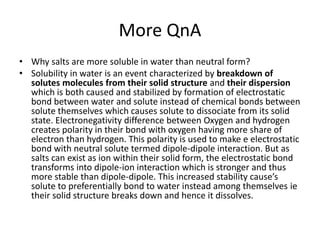 More QnA
• Why salts are more soluble in water than neutral form?
• Solubility in water is an event characterized by breakdown of
solutes molecules from their solid structure and their dispersion
which is both caused and stabilized by formation of electrostatic
bond between water and solute instead of chemical bonds between
solute themselves which causes solute to dissociate from its solid
state. Electronegativity difference between Oxygen and hydrogen
creates polarity in their bond with oxygen having more share of
electron than hydrogen. This polarity is used to make e electrostatic
bond with neutral solute termed dipole-dipole interaction. But as
salts can exist as ion within their solid form, the electrostatic bond
transforms into dipole-ion interaction which is stronger and thus
more stable than dipole-dipole. This increased stability cause’s
solute to preferentially bond to water instead among themselves ie
their solid structure breaks down and hence it dissolves.
 