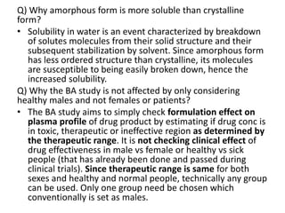 Q) Why amorphous form is more soluble than crystalline
form?
• Solubility in water is an event characterized by breakdown
of solutes molecules from their solid structure and their
subsequent stabilization by solvent. Since amorphous form
has less ordered structure than crystalline, its molecules
are susceptible to being easily broken down, hence the
increased solubility.
Q) Why the BA study is not affected by only considering
healthy males and not females or patients?
• The BA study aims to simply check formulation effect on
plasma profile of drug product by estimating if drug conc is
in toxic, therapeutic or ineffective region as determined by
the therapeutic range. It is not checking clinical effect of
drug effectiveness in male vs female or healthy vs sick
people (that has already been done and passed during
clinical trials). Since therapeutic range is same for both
sexes and healthy and normal people, technically any group
can be used. Only one group need be chosen which
conventionally is set as males.
 