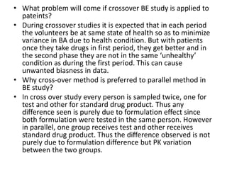 • What problem will come if crossover BE study is applied to
pateints?
• During crossover studies it is expected that in each period
the volunteers be at same state of health so as to minimize
variance in BA due to health condition. But with patients
once they take drugs in first period, they get better and in
the second phase they are not in the same ‘unhealthy’
condition as during the first period. This can cause
unwanted biasness in data.
• Why cross-over method is preferred to parallel method in
BE study?
• In cross over study every person is sampled twice, one for
test and other for standard drug product. Thus any
difference seen is purely due to formulation effect since
both formulation were tested in the same person. However
in parallel, one group receives test and other receives
standard drug product. Thus the difference observed is not
purely due to formulation difference but PK variation
between the two groups.
 