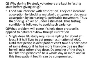 Q) Why during BA study volunteers are kept in fasting
state before giving drug?
• Food can interfere with absorption. They can increase
absorption by blocking metabolic enzymes or decrease
absorption by increasing GI peristaltic movement. Thus
BA of drug is over or under estimated. Thus fasting
condition is followed to avoid such variance.
Q)What problem will come if single dose protocol is
applied to patients? Show though illustration
• Single dose BA study requires sampling for about at
least 3-5 half lives to get proper estimation of AUC.
Until that period is over patient can’t take his next dose
of same drug or if he has more than one disease then
he will miss other drug dose. Depending of the drug’s
half life this period can be a whole day or more and in
this time patient health can be compromised.
 