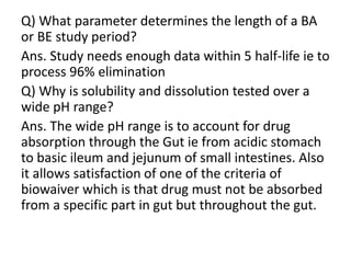Q) What parameter determines the length of a BA
or BE study period?
Ans. Study needs enough data within 5 half-life ie to
process 96% elimination
Q) Why is solubility and dissolution tested over a
wide pH range?
Ans. The wide pH range is to account for drug
absorption through the Gut ie from acidic stomach
to basic ileum and jejunum of small intestines. Also
it allows satisfaction of one of the criteria of
biowaiver which is that drug must not be absorbed
from a specific part in gut but throughout the gut.
 
