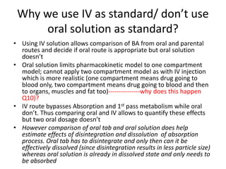 Why we use IV as standard/ don’t use
oral solution as standard?
• Using IV solution allows comparison of BA from oral and parental
routes and decide if oral route is appropriate but oral solution
doesn’t
• Oral solution limits pharmacokinetic model to one compartment
model; cannot apply two compartment model as with IV injection
which is more realistic (one compartment means drug going to
blood only, two compartment means drug going to blood and then
to organs, muscles and fat too)---------------why does this happen
Q10)?
• IV route bypasses Absorption and 1st pass metabolism while oral
don’t. Thus comparing oral and IV allows to quantify these effects
but two oral dosage doesn’t
• However comparison of oral tab and oral solution does help
estimate effects of disintegration and dissolution of absorption
process. Oral tab has to disintegrate and only then can it be
effectively dissolved (since disintegration results in less particle size)
whereas oral solution is already in dissolved state and only needs to
be absorbed
 