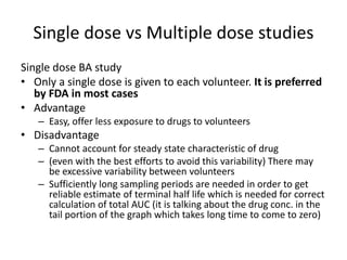 Single dose vs Multiple dose studies
Single dose BA study
• Only a single dose is given to each volunteer. It is preferred
by FDA in most cases
• Advantage
– Easy, offer less exposure to drugs to volunteers
• Disadvantage
– Cannot account for steady state characteristic of drug
– (even with the best efforts to avoid this variability) There may
be excessive variability between volunteers
– Sufficiently long sampling periods are needed in order to get
reliable estimate of terminal half life which is needed for correct
calculation of total AUC (it is talking about the drug conc. in the
tail portion of the graph which takes long time to come to zero)
 