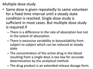 Multiple dose study
• Same dose is given repeatedly to same volunteer
for a fixed time interval until a steady state
condition is reached. Single dose study is
sufficient in most cases. But multiple dose study
is required if
– There is a difference in the rate of absorption but not
in the extent of absorption.
– There is excessive variability in bioavailability from
subject to subject which can be reduced at steady
state
– The concentration of the active drug in the blood
resulting from a single dose is too low for accurate
determination by the analytical method.
– The drug product is an extended-release dosage form.
 
