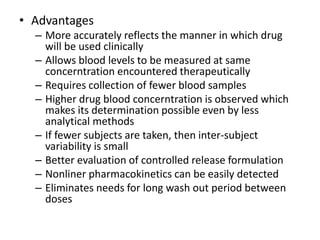 • Advantages
– More accurately reflects the manner in which drug
will be used clinically
– Allows blood levels to be measured at same
concerntration encountered therapeutically
– Requires collection of fewer blood samples
– Higher drug blood concerntration is observed which
makes its determination possible even by less
analytical methods
– If fewer subjects are taken, then inter-subject
variability is small
– Better evaluation of controlled release formulation
– Nonliner pharmacokinetics can be easily detected
– Eliminates needs for long wash out period between
doses
 