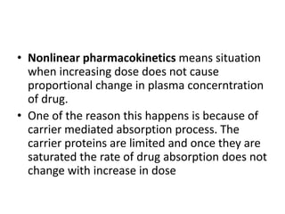 • Nonlinear pharmacokinetics means situation
when increasing dose does not cause
proportional change in plasma concerntration
of drug.
• One of the reason this happens is because of
carrier mediated absorption process. The
carrier proteins are limited and once they are
saturated the rate of drug absorption does not
change with increase in dose
 