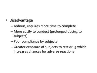 • Disadvantage
– Tedious, requires more time to complete
– More costly to conduct (prolonged dosing to
subjects)
– Poor compliance by subjects
– Greater exposure of subjects to test drug which
increases chances for adverse reactions
 