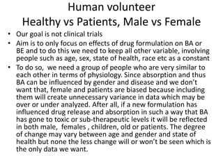 Human volunteer
Healthy vs Patients, Male vs Female
• Our goal is not clinical trials
• Aim is to only focus on effects of drug formulation on BA or
BE and to do this we need to keep all other variable, involving
people such as age, sex, state of health, race etc as a constant
• To do so, we need a group of people who are very similar to
each other in terms of physiology. Since absorption and thus
BA can be influenced by gender and disease and we don’t
want that, female and patients are biased because including
them will create unnecessary variance in data which may be
over or under analyzed. After all, if a new formulation has
influenced drug release and absorption in such a way that BA
has gone to toxic or sub-therapeutic levels it will be reflected
in both male, females , children, old or patients. The degree
of change may vary between age and gender and state of
health but none the less change will or won’t be seen which is
the only data we want.
 