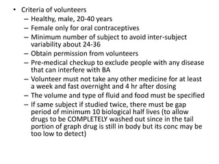 • Criteria of volunteers
– Healthy, male, 20-40 years
– Female only for oral contraceptives
– Minimum number of subject to avoid inter-subject
variability about 24-36
– Obtain permission from volunteers
– Pre-medical checkup to exclude people with any disease
that can interfere with BA
– Volunteer must not take any other medicine for at least
a week and fast overnight and 4 hr after dosing
– The volume and type of fluid and food must be specified
– If same subject if studied twice, there must be gap
period of minimum 10 biological half lives (to allow
drugs to be COMPLETELY washed out since in the tail
portion of graph drug is still in body but its conc may be
too low to detect)
 