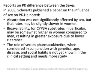 Reports on PK difference between the Sexes
In 2003, Schwartz published a paper on the influence
of sex on PK.He noted:
• Absorption was not significantly affected by sex, but
that rates may be slightly slower in women.
• Bioavailability, for CYP3A substrates in particular,
may be somewhat higher in women compared to
men, resulting in greater exposure due to lower
clearance.
• The role of sex on pharmacokinetics, when
considered in conjunction with genetics, age,
disease, and social habits is not yet known in the
clinical setting and needs more study
Schwartz JB. The influence of sex on pharmacokinetics. Clin Parmacokinet 2003;42(2):107-21.
 