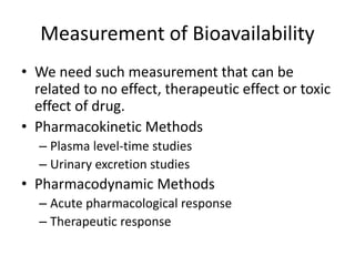 Measurement of Bioavailability
• We need such measurement that can be
related to no effect, therapeutic effect or toxic
effect of drug.
• Pharmacokinetic Methods
– Plasma level-time studies
– Urinary excretion studies
• Pharmacodynamic Methods
– Acute pharmacological response
– Therapeutic response
 