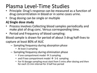 Plasma Level-Time Studies
• Principle: Drug’s response can be measured as a function of
drug concerntration in blood or in some cases urine.
• Drug dosing can be single or multiple
A) Single dose study
• Process involves Collecting blood samples periodically and
make plot of drug conc. Versus corresponding time.
• Period and Frequency of blood sampling:
Blood sample is drawn for period of about 3 drug half-lives to
capture at least 80% of AUC
– Sampling frequency during absorption phase
• At least 3 sampling
– Sampling frequency during elimination phase
• if one compartment model  3 sampling
• and if two compartment model  5-6 sampling
• For IV dosage sampling must start from 5 mins after dosing and then
for each 15 min interval for 3 half live period
 