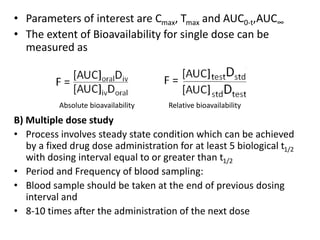 • Parameters of interest are Cmax, Tmax and AUC0-t,AUC∞
• The extent of Bioavailability for single dose can be
measured as
B) Multiple dose study
• Process involves steady state condition which can be achieved
by a fixed drug dose administration for at least 5 biological t1/2
with dosing interval equal to or greater than t1/2
• Period and Frequency of blood sampling:
• Blood sample should be taken at the end of previous dosing
interval and
• 8-10 times after the administration of the next dose
Absolute bioavailability Relative bioavailability
 