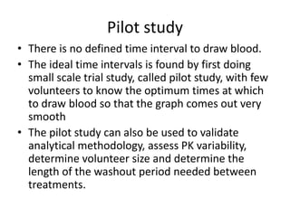 Pilot study
• There is no defined time interval to draw blood.
• The ideal time intervals is found by first doing
small scale trial study, called pilot study, with few
volunteers to know the optimum times at which
to draw blood so that the graph comes out very
smooth
• The pilot study can also be used to validate
analytical methodology, assess PK variability,
determine volunteer size and determine the
length of the washout period needed between
treatments.
 
