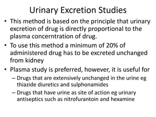 Urinary Excretion Studies
• This method is based on the principle that urinary
excretion of drug is directly proportional to the
plasma concerntration of drug.
• To use this method a minimum of 20% of
administered drug has to be excreted unchanged
from kidney
• Plasma study is preferred, however, it is useful for
– Drugs that are extensively unchanged in the urine eg
thiazide diuretics and sulphonamides
– Drugs that have urine as site of action eg urinary
antiseptics such as nitrofurantoin and hexamine
 