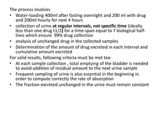 The process involves
• Water-loading 400ml after fasting overnight and 200 ml with drug
and 200ml hourly for next 4 hours
• collection of urine at regular intervals, not specific time (ideally
less than one drug t1/2) for a time-span equal to 7 biological half-
lives which ensure 99% drug collection
• analysis of unchanged drug in the collected samples
• Determination of the amount of drug excreted in each interval and
cumulative amount excreted
For valid results, following criteria must be met too
• At each sample collection , total emptying of the bladder is needed
to avoid addition of residual amount to the next urine sample
• Frequent sampling of urine is also essential in the beginning in
order to compute correctly the rate of absorption
• The fraction excreted unchanged in the urine must remain constant
 