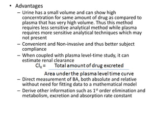 • Advantages
– Urine has a small volume and can show high
concerntration for same amount of drug as compared to
plasma that has very high volume. Thus this method
requires less sensitive analytical method while plasma
requires more sensitive analytical techniques which may
not present
– Convenient and Non-invasive and thus better subject
compliance
– When coupled with plasma level-time study, it can
estimate renal clearance
– Direct measurement of BA, both absolute and relative
without need for fitting data to a mathematical model
– Derive other information such as 1st order elimination and
metabolism, excretion and absorption rate constant
 