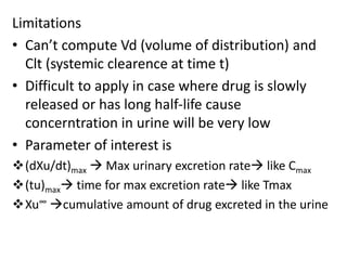 Limitations
• Can’t compute Vd (volume of distribution) and
Clt (systemic clearence at time t)
• Difficult to apply in case where drug is slowly
released or has long half-life cause
concerntration in urine will be very low
• Parameter of interest is
(dXu/dt)max  Max urinary excretion rate like Cmax
(tu)max time for max excretion rate like Tmax
Xu∞ cumulative amount of drug excreted in the urine
 