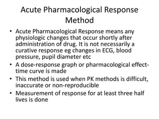 Acute Pharmacological Response
Method
• Acute Pharmacological Response means any
physiologic changes that occur shortly after
administration of drug. It is not necessarily a
curative response eg changes in ECG, blood
pressure, pupil diameter etc
• A dose-response graph or pharmacological effect-
time curve is made
• This method is used when PK methods is difficult,
inaccurate or non-reproducible
• Measurement of response for at least three half
lives is done
 