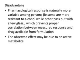 Disadvantage
• Pharmacological response is naturally more
variable among persons (ie some are more
resistant to alcohol while other pass out with
a few glass), which prevents proper
correlation between measured response and
drug available from formulation
• The observed effect may be due to an active
metabolite
 