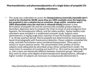Pharmacokinetics and pharmacodynamics of a single bolus of propofol 2%
in healthy volunteers.
• This study was undertaken to assess the bioequivalence (normally injectable don’t
need to be checked for BS/BE cause they are 100% available since the beginning ,
but propolol is not a solution but an emulsion, drugs within emulsion aren’t
100% bioavailable since the start but is released slowly) between a new
formulation of propofol 2% and the commercially available product Diprivan.
Secondary objectives were to compare the times to onset of and emergence from
hypnosis, the hemodynamic effects, and the safety profiles. Twelve healthy male
volunteers were included in a randomized crossover study. Subjects were
administered a 2-mg/kg single bolus injection of each formulation separated by a
7- to 10-day washout period. Plasma propofol was determined by reversed-phase
liquid chromatography with fluorescence detection. Eleven subjects completed the
study, and both formulations were considered bioequivalent. There were no
serious or severe adverse events. The concentration-time profiles of all the
subjects could adequately be described using a three-compartment model. The
mean times to cessation of counting out loud (17 vs. 18 s) and to eye opening (245
vs. 244 s) were not statistically different between treatment groups. Moreover,
they seem to show some degree of pharmacodynamic bioequivalence, although a
higher number of subjects are necessary to unequivocally demonstrate it.
http://onlinelibrary.wiley.com/doi/10.1177/0091270003251391/abstract
 