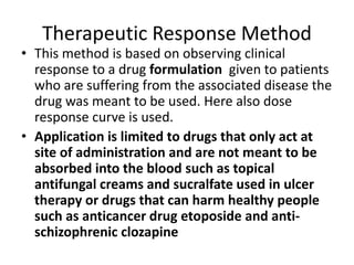 Therapeutic Response Method
• This method is based on observing clinical
response to a drug formulation given to patients
who are suffering from the associated disease the
drug was meant to be used. Here also dose
response curve is used.
• Application is limited to drugs that only act at
site of administration and are not meant to be
absorbed into the blood such as topical
antifungal creams and sucralfate used in ulcer
therapy or drugs that can harm healthy people
such as anticancer drug etoposide and anti-
schizophrenic clozapine
 