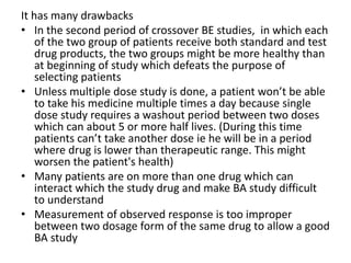 It has many drawbacks
• In the second period of crossover BE studies, in which each
of the two group of patients receive both standard and test
drug products, the two groups might be more healthy than
at beginning of study which defeats the purpose of
selecting patients
• Unless multiple dose study is done, a patient won’t be able
to take his medicine multiple times a day because single
dose study requires a washout period between two doses
which can about 5 or more half lives. (During this time
patients can’t take another dose ie he will be in a period
where drug is lower than therapeutic range. This might
worsen the patient's health)
• Many patients are on more than one drug which can
interact which the study drug and make BA study difficult
to understand
• Measurement of observed response is too improper
between two dosage form of the same drug to allow a good
BA study
 