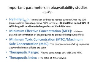 Important parameters in bioavailability studies
(cont’d)
• Half-life(t1/2): Time taken by body to reduce current Cmax by 50%
(same as time taken to achieve 50 % increase . At 5 half live period 97% of
ANY drug will be eliminated regardless of the initial conc.
• Minimum Effective Concentration (MEC): minimum
plasma concerntration of drug required to produce therapeutic effect.
• Minimum Toxic Concentration (MTC)/Maximum
Safe Concentration (MSC): The concentration of drug in plasma
above which toxic effects are seen
• Therapeutic Range: Plasma conc. range bet. MEC and MTC.
• Therapeutic index : The ratio of MSC to MEC
 