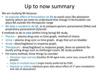 Up to now summary
We are studying BA because:
• to evaluate effect of formulation on BA to avoid cases like phenytoin
toxicity where we came to understand that change in formulation can
place BA outside the therapeutic range
• BA data is needed to do BE, ie to compare generic paracetamol (Niko) and
proprietary paracetamol (tylenol)
4 methods to do In-vivo (within living being) BA study.
• Plasma – plasma drug conc vs time graph, method of choice
• Urine – plasma drug conc vs time graph, drugs that act on bladder
• Acute –dose/log[dose] vs response graph,
• Therapeutic - dose/log[dose] vs response graph, done on patients for
locally acting drugs such as antifungal cream, BE study problem
• For every method, three things to consider
– Volunteer type and size (healthy 20-40 aged male, same race, around 20-30
people)
– Single or multiple dose ( single mostly preferred by FDA)
– Absolute or relative (absolute gives data about effect of 1st pass metabolism
and rate of absorption)
 