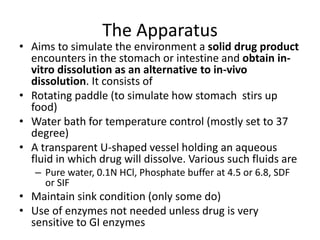 The Apparatus
• Aims to simulate the environment a solid drug product
encounters in the stomach or intestine and obtain in-
vitro dissolution as an alternative to in-vivo
dissolution. It consists of
• Rotating paddle (to simulate how stomach stirs up
food)
• Water bath for temperature control (mostly set to 37
degree)
• A transparent U-shaped vessel holding an aqueous
fluid in which drug will dissolve. Various such fluids are
– Pure water, 0.1N HCl, Phosphate buffer at 4.5 or 6.8, SDF
or SIF
• Maintain sink condition (only some do)
• Use of enzymes not needed unless drug is very
sensitive to GI enzymes
 