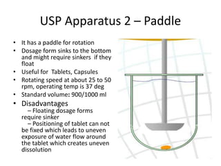 USP Apparatus 2 – Paddle
• It has a paddle for rotation
• Dosage form sinks to the bottom
and might require sinkers if they
float
• Useful for Tablets, Capsules
• Rotating speed at about 25 to 50
rpm, operating temp is 37 deg
• Standard volume: 900/1000 ml
• Disadvantages
– Floating dosage forms
require sinker
– Positioning of tablet can not
be fixed which leads to uneven
exposure of water flow around
the tablet which creates uneven
dissolution
70
 