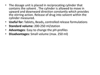 • The dosage unit is placed in reciprocating cylinder that
contains the solvent . The cylinder is allowed to move in
upward and downward direction constantly which provides
the stirring action. Release of drug into solvent within the
cylinder measured.
• Useful for: Tablets, Beads, controlled release formulations
• Standard volume: 200-250 ml/station
• Advantages: Easy to change the pH-profiles
• Disadvantages: Small volume (max. 250 ml)
 