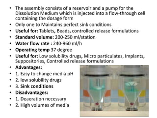 • The assembly consists of a reservoir and a pump for the
Dissolution Medium which is injected into a flow-through cell
containing the dosage form
• Only one to Maintains perfect sink conditions
• Useful for: Tablets, Beads, controlled release formulations
• Standard volume: 200-250 ml/station
• Water flow rate : 240-960 ml/h
• Operating temp 37 degree
• Useful for: Low solubility drugs, Micro particulates, Implants,
Suppositories, Controlled release formulations
• Advantages:
• 1. Easy to change media pH
• 2. low solubility drugs
• 3. Sink conditions
• Disadvantages:
• 1. Deaeration necessary
• 2. High volumes of media
 