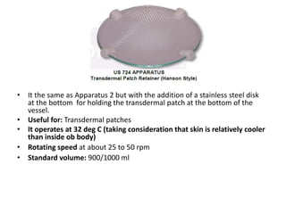• It the same as Apparatus 2 but with the addition of a stainless steel disk
at the bottom for holding the transdermal patch at the bottom of the
vessel.
• Useful for: Transdermal patches
• It operates at 32 deg C (taking consideration that skin is relatively cooler
than inside ob body)
• Rotating speed at about 25 to 50 rpm
• Standard volume: 900/1000 ml
 