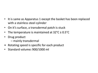 • It is same as Apparatus 1 except the basket has been replaced
with a stainless steel cylinder
• On it’s surface, a transdermal patch is stuck
• The temperature is maintained at 32°C ± 0.5°C
• Drug product
– mainly transdermal
• Rotating speed is specific for each product
• Standard volume: 900/1000 ml
 