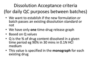 Dissolution Acceptance criteria
(for daily QC purposes between batches)
• We want to establish if the new formulation or
batch passes an existing dissolution standard or
not
• We have only one time-drug release graph
• Based on Q values
• Q is the % of drug content dissolved in a given
time period eg 90% in 30 mins in 0.1N HCl
medium
• This value is specified in the monograph for each
existing drug
 