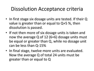 Dissolution Acceptance criteria
• In first stage six dosage units are tested. If their Q
value is greater than or equal to Q+5 %, then
dissolution is passed.
• If not then more of six dosage units is taken and
now the average Q of 12 (6+6) dosage units must
be equal or greater than Q, while no dosage unit
can be less than Q-15%
• In final stage, twelve more units are evaluated.
Now the average Q of total 24 units must be
greater than or equal to Q
 
